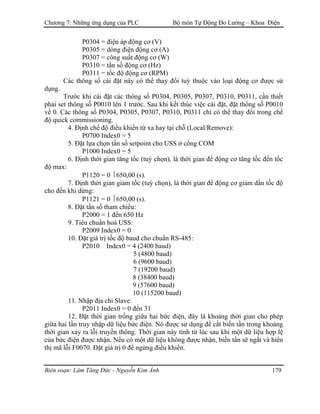 Chương 7: Những ứng dụng của PLC Bộ môn Tự Động Đo Lường – Khoa Điện
P0304 = điện áp động cơ (V)
P0305 = dòng điện động cơ (A)
P0307 = công suất động cơ (W)
P0310 = tần số động cơ (Hz)
P0311 = tốc độ động cơ (RPM)
Các thông số cài đặt này có thể thay đổi tuỳ thuộc vào loại động cơ được sử
dụng.
Trước khi cài đặt các thông số P0304, P0305, P0307, P0310, P0311, cần thiết
phải set thông số P0010 lên 1 trước. Sau khi kết thúc việc cài đặt, đặt thông số P0010
về 0. Các thông số P0304, P0305, P0307, P0310, P0311 chỉ có thể thay đổi trong chế
độ quick commissioning.
4. Ðịnh chế độ điều khiển từ xa hay tại chỗ (Local/Remove):
P0700 Index0 = 5
5. Ðặt lựa chọn tần số setpoint cho USS ở cổng COM
P1000 Index0 = 5
6. Ðịnh thời gian tăng tốc (tuỳ chọn), là thời gian để động cơ tăng tốc đến tốc
độ max:
P1120 = 0  650,00 (s).
7. Ðịnh thời gian giảm tốc (tuỳ chọn), là thời gian để động cơ giảm dần tốc độ
cho đến khi dừng:
P1121 = 0  650,00 (s).
8. Ðặt tần số tham chiếu:
P2000 = 1 đến 650 Hz
9. Tiêu chuẩn hoá USS:
P2009 Index0 = 0
10. Ðặt giá trị tốc độ baud cho chuẩn RS-485:
P2010 Index0 = 4 (2400 baud)
5 (4800 baud)
6 (9600 baud)
7 (19200 baud)
8 (38400 baud)
9 (57600 baud)
10 (115200 baud)
11. Nhập địa chỉ Slave:
P2011 Index0 = 0 đến 31
12. Ðặt thời gian trống giữa hai bức điện, đây là khoảng thời gian cho phép
giữa hai lần truy nhập dữ liệu bức điện. Nó được sử dụng để cắt biến tần trong khoảng
thời gian xảy ra lỗi truyền thông. Thời gian này tính từ lúc sau khi một dữ liệu hợp lệ
của bức điện được nhận. Nếu có một dữ liệu không được nhận, biến tần sẽ ngắt và hiển
thị mã lỗi F0070. Ðặt giá trị 0 để ngừng điều khiển.
Biên soạn: Lâm Tăng Đức - Nguyễn Kim Ánh 179
 