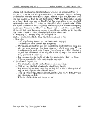 Chương 7: Những ứng dụng của PLC Bộ môn Tự Động Đo Lường – Khoa Điện
Chương trình cũng được tiến hành tương tự đối với n biến tần trong mạng USS, với
n = (0 ÷31), từ các bộ đệm, từ kép, từ đơn, byte và bit trạng thái chúng ta có thể dùng
các phần mềm khác như VisualBasic, Delphi... để thiết kế giao diện, tạo lập cơ sở dữ
liệu, nhật kí, cảnh báo để có thể hình thành mạng SCADA mini để điều khiển và giám
sát hệ thống. Ngoài mạng biến tần dùng PLC để điều khiển, chúng ta cũng có thể tích
hợp mạng bao gồm nhiều PLC và biến tần có sự điều khiển và giám sát từ PC. Để làm
điều này rất khó khăn nếu như không có sự hỗ trợ của gói phần mềm Microcomputing
của Siemens. Phần mềm này khi được cài đặt, nó sẽ có các tool, file .ocx, .dll rất hữu
ích cho việc định nghĩa đường truyền, quét và cập nhật theo sự kiện, tạo lập giao diện,
truy xuất dữ liệu từ PLC...Phần mềm này chỉ hỗ trợ cho VisualBasic.
7.5. Ứng dụng PLC trong hệ thống điều khiển giám sát:
Các bước tiến hành thiết lập hệ thống điều khiển và giám sát từ PC:
+ Cấp trường:
1. Thiết kế phần cứng dựa vào yêu cầu của quá trình công nghệ.
2. Thuật toán điều khiển cho mỗi trạm trong mạng.
3. Quy định địa chỉ của trạm, giao thức truyền thông, thuật toán truyền thông giữa
các trạm trong mạng, quy định trạm master/slave nếu là trong mạng PPI; các
trạm là ngang cấp nếu là mạng Freeport (giao thức này gọi là điều khiển cổng tự
do_mỗi trạm đều là trạm chủ và cũng đều là trạm tớ). Đây là việc rất cần thiết
trong quá trình tích hợp mạng.
4. Lập bảng quy định các địa chỉ, mã hiệu, lỗi... cần thiết cho việc truyền thông.
5. Viết chương trình điều khiển tương ứng cho từng trạm.
+ Cấp điều khiển và giám sát:
1. Cài đặt các phần mềm hỗ trợ như: Prodave, microcomputing...
2. Thiết kết giao diện HMI trên các mềm VisualBiasic, Delphi...
3. Lập trình hướng đối tượng tương ứng với từng thiết bị trên sơ đồ công nghệ kết
hợp với bảng quy định được tiến hành ở bước 4.
4. Thiết lập cơ sở dữ liệu, nhật kí vận hành, cảnh báo, báo cáo, vẽ đồ thị, truy xuất
đến máy in nếu cần thiết.
5. Kiểm tra toàn bộ và tiến hành thủ tục kết nối.
Biên soạn: Lâm Tăng Đức - Nguyễn Kim Ánh 182
 
