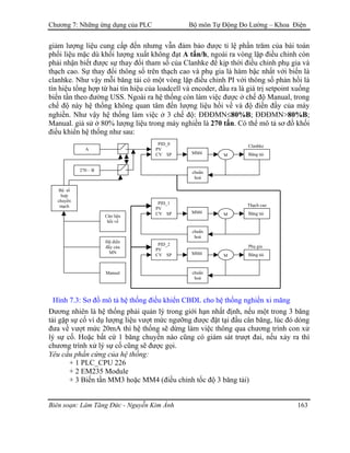 Chương 7: Những ứng dụng của PLC Bộ môn Tự Động Đo Lường – Khoa Điện
giảm lượng liệu cung cấp đến nhưng vẫn đảm bảo được tỉ lệ phần trăm của bài toán
phối liệu mặc dù khối lượng xuất không đạt A tấn/h, ngoài ra vòng lặp điều chỉnh còn
phải nhận biết được sự thay đổi tham số của Clanhke để kịp thời điều chỉnh phụ gia và
thạch cao. Sự thay đổi thông số trên thạch cao và phụ gia là hàm bậc nhất với biến là
clanhke. Như vậy mỗi băng tải có một vòng lặp điều chỉnh PI với thông số phản hồi là
tín hiệu tổng hợp từ hai tín hiệu của loadcell và encoder, đầu ra là giá trị setpoint xuống
biến tần theo đường USS. Ngoài ra hệ thống còn làm việc được ở chế độ Manual, trong
chế độ này hệ thống không quan tâm đến lượng liệu hồi về và độ điền đầy của máy
nghiền. Như vậy hệ thống làm việc ở 3 chế độ: ĐĐĐMN≤80%B; ĐĐĐMN>80%B;
Manual. giả sử ở 80% lượng liệu trong máy nghiền là 270 tấn. Có thể mô tả sơ đồ khối
điều khiển hệ thống như sau:
Phụ gia
Thạch cao
Clanhke
Bộ tổ
hợp
chuyển
mạch
Manual
Độ điền
đầy của
MN
Cân liệu
hồi về
270 – B
A
Băng tải
chuẩn
hoá
MMM4
PID_0
PV
CV SP
Băng tải
chuẩn
hoá
MMM4
PID_1
PV
CV SP
Băng tải
chuẩn
hoá
MMM4
PID_2
PV
CV SP
Hình 7.3: Sơ đồ mô tả hệ thống điều khiển CBĐL cho hệ thống nghiền xi măng
Đương nhiên là hệ thống phải quản lý trong giới hạn nhất định, nếu một trong 3 băng
tải gặp sự cố ví dụ lượng liệu vượt mức ngưỡng được đặt tại đầu cân băng, lúc đó dòng
đưa về vượt mức 20mA thì hệ thống sẽ dừng làm việc thông qua chương trình con xử
lý sự cố. Hoặc bất cứ 1 băng chuyền nào cũng có giám sát trượt đai, nếu xảy ra thì
chương trình xử lý sự cố cũng sẽ được gọi.
Yêu cầu phần cứng của hệ thống:
+ 1 PLC_CPU 226
+ 2 EM235 Module
+ 3 Biến tần MM3 hoặc MM4 (điều chỉnh tốc độ 3 băng tải)
Biên soạn: Lâm Tăng Đức - Nguyễn Kim Ánh 163
 