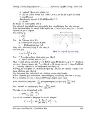 Chương 7: Những ứng dụng của PLC Bộ môn Tự Động Đo Lường – Khoa Điện
+ 4 Load cell (lấy tín hiệu về đầu cân)
+ 4 Đầu cân (chuẩn hoá tín hiệu về từ 4÷20 mA; cài đặt giá trị giới hạn trên)
+ 1 Sound Sensor
+ Bộ cáp đồng trục nối từ RS-485 Port đến PLC
+ 3 Encoder
Sơ đồ đấu nối hệ thống như hình 2.
Qúa trình tính toán, chuẩn hoá, setpoint cho từng vòng lặp được thực hiện như sau:
Bài toán đặt ra là làm thế nào để tín hiệu phản hồi về được chuyển sang đơn vị tấn/h để
so sánh với giá trị setpoint.
Tính tải trọng Q:
2
L.q
Q =
Với: Q: Tải trọng điểm [Kg]
q: Tải trọng trên băng tải [Kg/m]
L: Chiều dài tính toán [m]
Công thức tính trọng lượng P trên băng tải
theo thời gian :
Hình 7.4: Mặt cắt dọc của băng
V.
L
Q.2
V.qP == (*)
Với: P: Trọng lượng băng tải theo thời gian [Kg/s]
V: Vận tốc dài của băng tải [m/s]
Theo (*), tính q bằng cách tính Q vì L đã biết trước. Để chuẩn hoá q từ [0÷1]ta chia q
cho qmax ; tính qmax ta dựa vào Pmax đó là giá trị đặt tương ứng với % của mỗi chất và
Vmax của băng tải (dựa vào tốc độ định mức của động cơ).
Như vậy, tín hiệu phản hồi về chính là P [tấn/h]. Cần phải tìm vận tốc V [m/h] và tải
trọng trên băng tải q [tấn/m].
Xây dựng công thức tính toán tốc độ của băng tải nhờ vào Encoder:
Giả sử chọn thời gian tính toán là 250ms tương ứng với số xung tính được là x xung
Nếu ta chọn loại encoder có thông số 500xung/vòng thì sau x xung:
Bánh xe encoder quay được:
500
x
(vòng) tương ứng với góc quay
500
x2π
(rad).
Sau 1ms bánh xe encoder quay được:
500.250
2 xπ
(rad).
Như vậy vận tốc góc của bánh xe là:
500
2
.
250
1
.1000
xπ
ω = (
s
rad
)
Vận tốc dài của bánh xe bằng vận tốc dài của băng tải:
2
.
500
2
.
250
1
.1000
2
.
dxd
edV
π
ω == (
s
m
) = btV
Biên soạn: Lâm Tăng Đức - Nguyễn Kim Ánh 164
 