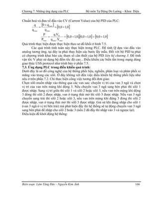Chương 7: Những ứng dụng của PLC Bộ môn Tự Động Đo Lường – Khoa Điện
Chuẩn hoá và đưa về đầu vào CV (Current Value) của bộ PID của PLC:
[ ] [ ]0,10,0
q
q0
q
q
max
max
max
÷=
÷
=
[ ][ ] [ ]0,10,00,10,0.0,10,0
V.q
V.q
P
P
maxmax
bt
max
÷=÷÷==
Quá trình thực hiện được thực hiện theo sơ đồ khối ở hình 7.5.
Các quá trình tính toán này thực hiện trong PLC. Để tính Q dựa vào đầu vào
analog tương ứng, tại đây ta phải thực hiện các bước lấy mẫu. Đối với bộ PID ta phải
có chương trình khai báo các tham số cần thiết của bộ PID liên hệ chương 3. Để tính
vận tốc V phải sử dụng bộ đếm tốc độ cao... Điều khiển các biến tần trong mạng dùng
giao thức USS protocol như trình bày ở phần 7.5.
7.3. Ứng dụng PLC trong điều khiển quá trình:
Dưới đây là sơ đồ công nghệ của hệ thống phối liệu, nghiền, phân loại và phân phối xi
măng vào trong các silô. Ở đây không xét đến việc điều khiển hệ thống phối liệu như
nêu ở trên phần 7.2. Chỉ thực hiện công việc tương đối đơn giản:
Chọn silô muốn nhập vào thông qua các van sau: chuyển vị trí của van 3 ngã và chọn
vị trí của van trên máng khí động 3. Nếu chuyển van 3 ngã sang bên phải thì silô 1
được nhập. Sang vị trí giữa thì silô 1 và silô 2 hoặc silô 3, nếu van trên máng khí động
3 đóng thì silô 2 được nhập, van ở trạng thái mở thì silô 3 được nhập. Nếu van 3 ngã
chuyển sang trái thì silô 2 hoặc silô 3, nếu van trên máng khí động 3 đóng thì silô 2
được nhập, van ở trạng thái mở thì silô 3 được nhập. Giả sử khi đang nhập cho silô 1
(van 3 ngã ở vị trí bên trái) mà phát hiện đầy thì hệ thống sẽ tự động chuyển van 3 ngã
sang bên phải để nhập cho silô 2 hoặc 3 (nếu 2 đã đầy thì nhập vào 3 và ngược lại).
Điều kiện để khởi động hệ thống:
Biên soạn: Lâm Tăng Đức - Nguyễn Kim Ánh 166
 