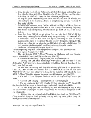 Chương 7: Những ứng dụng của PLC Bộ môn Tự Động Đo Lường – Khoa Điện
1. Dùng các dầu vào/ra số của PLC, nhưng chỉ thực hiện được những chức năng
đơn giản như dừng, khởi động, đảo chiều còn việc thay đổi thời gian khởi động
họăc dừng, đặt lại tốc độ...không thể thực hiện được ở chế độ này.
2. Để thay đổi giá trị setpoint trong điều khiển phản hồi, mỗi biến tần mất đi 1 đầu
vào analog và 1 đầu ra analog . Ngoài ra còn phải dùng các dầu vào/ra số để
điều khiển biến tần.
3. Điều khiển biến tần qua mạng Profibus, đối với loại MM3, MM4 của Siemens
đã có sẵn giao diện Profibus trên RS458 Port. Nhưng đối với những ứng dụng
nhỏ thì việc thiết kế một mạng Profibus sẽ đưa giá thành lên cao, do đó không
kinh tế.
4. Dùng Port 0 của PLC để kết nối tới các Port của biến tần, 1 PLC có thể đều
khiển tối đa 1 mạng gồm 31 biến tần. Mạng này gọi là mạng USS. Dạng kết nối
là điểm-điểm. Ta có thể điều khiển toàn bộ các chức năng của biến tần thông
qua mạng này, ngoài ra còn còn có thể giám sát được dòng điện, điện áp, tốc độ,
hướng quay...dựa vào các vùng nhớ mà PLC dành riêng cho mỗi biến tần. Chi
phí cho mạng này là thấp và tối ưu nhất cho các ứng dụng nhỏ và vừa.
5. Chuẩn điều khiển mạng biến tần (giao thức USS)
Sau đây là phương pháp điều khiển mạng biến tần dùng PLC qua giao thức USS:
7.4.1. Ðiều kiện sử dụng giao thức USS:
Thư viện lệnh của STEP 7 - Micro/Win cung cấp 14 chương trình con, 3 thủ tục
ngắt và một tập lệnh (gồm 8 lệnh) hỗ trợ cho giao thức USS.
+ Giao thức USS sử dụng Cổng 0 (Port 0) cho truyền thông USS.
Sử dụng lệnh USS_INIT để lựa chọn Port 0 cho cả USS hoặc PPI. Sau khi
đã lựa chọn Port 0 cho truyền thông với chuẩn USS, không được sử dụng Port 0 cho
bất kỳ mục đích nào khác.
Ðể phát triển các chương trình ứng dụng sử dụng giao thức USS, nên sử dụng
CPU 226, CPU 226XM hoặc module EM 277 PROFIBUS-DP kết nối đến card
PROFIBUS-CP ở máy tính. Cổng truyền thông thứ hai ở các loại CPU này sẽ cho phép
STEP 7 - Micro/Win giám sát được ứng dụng trong khi sử dụng giao thức USS.
+ Các lệnh USS tác động đến tất cả các bit SM với truyền thông Freeport qua
Port 0.
+ Các lệnh USS sử dụng 14 chương trình con và 3 thủ tục ngắt.
+ Các giá trị của các lệnh USS yêu cầu 400 byte của miền nhớ V. Ðịa chỉ bắt
đầu được ấn định bởi người sử dụng và phần còn lại dành cho các giá trị khác.
+ Vài lệnh trong lệnh USS yêu cầu một bộ đệm truyền thông 16 byte. Chẳng
hạn với một tham số cho lệnh, cần phải cung cấp một địa chỉ bắt đầu trong miền nhớ V
của bộ đệm này.
+ Khi thực hiện các phép tính, các lệnh USS sử dụng thanh ghi AC0 đến AC3.
Cũng có thể sử dụng các thanh ghi trong chương trình; tuy nhiên, giá trị trong các
thanh ghi sẽ bị thay đổi bởi lệnh USS.
Biên soạn: Lâm Tăng Đức - Nguyễn Kim Ánh 168
 