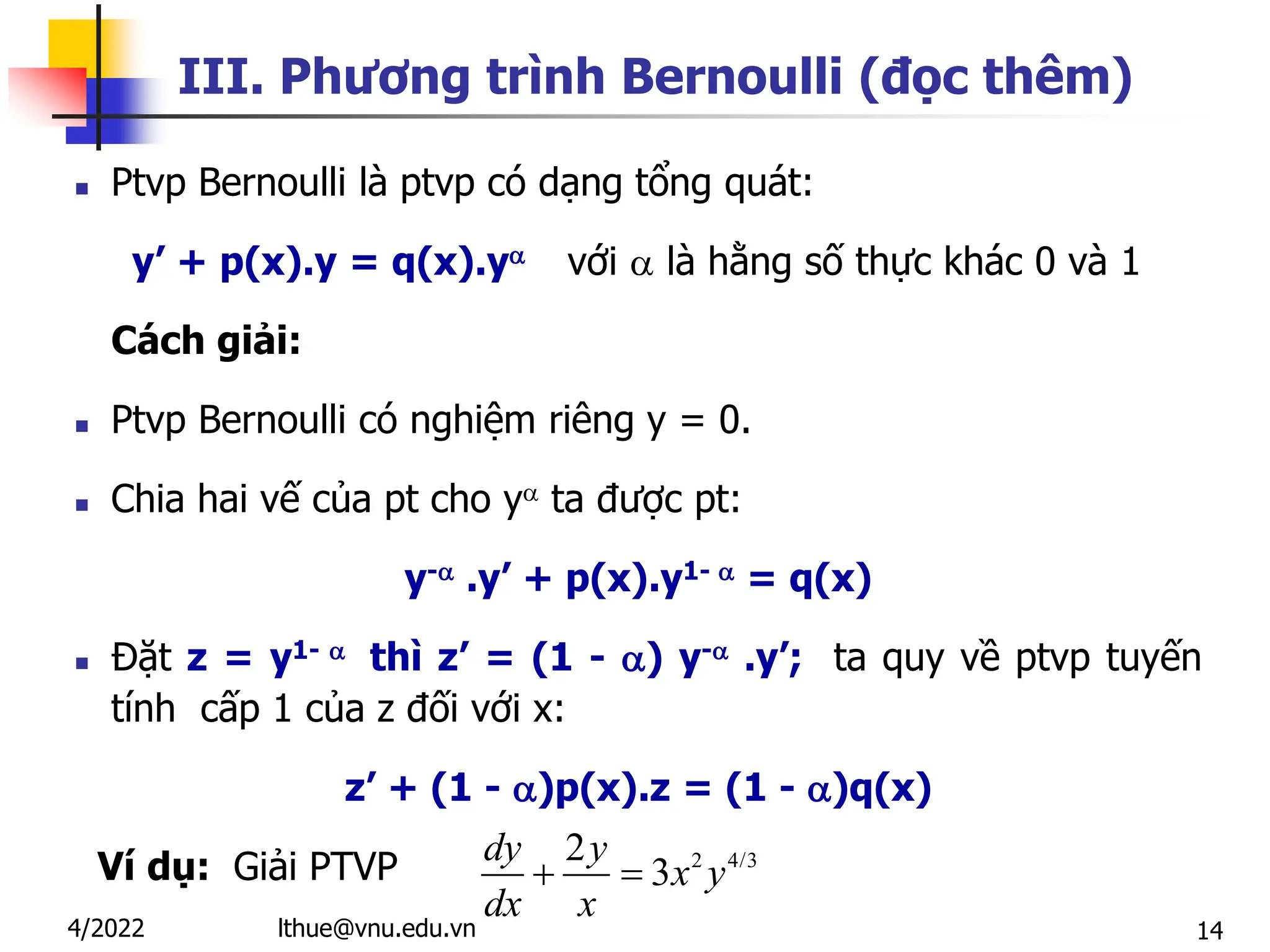 14
III. Phương trình Bernoulli (đọc thêm)
 Ptvp Bernoulli là ptvp có dạng tổng quát:
y’ + p(x).y = q(x).y với  là hằng số thực khác 0 và 1
Cách giải:
 Ptvp Bernoulli có nghiệm riêng y = 0.
 Chia hai vế của pt cho y ta được pt:
y- .y’ + p(x).y1-  = q(x)
 Đặt z = y1-  thì z’ = (1 - ) y- .y’; ta quy về ptvp tuyến
tính cấp 1 của z đối với x:
z’ + (1 - )p(x).z = (1 - )q(x)
Ví dụ: Giải PTVP
lthue@vnu.edu.vn
4/2022
2 4/3
2
3
 
dy y
x y
dx x
 