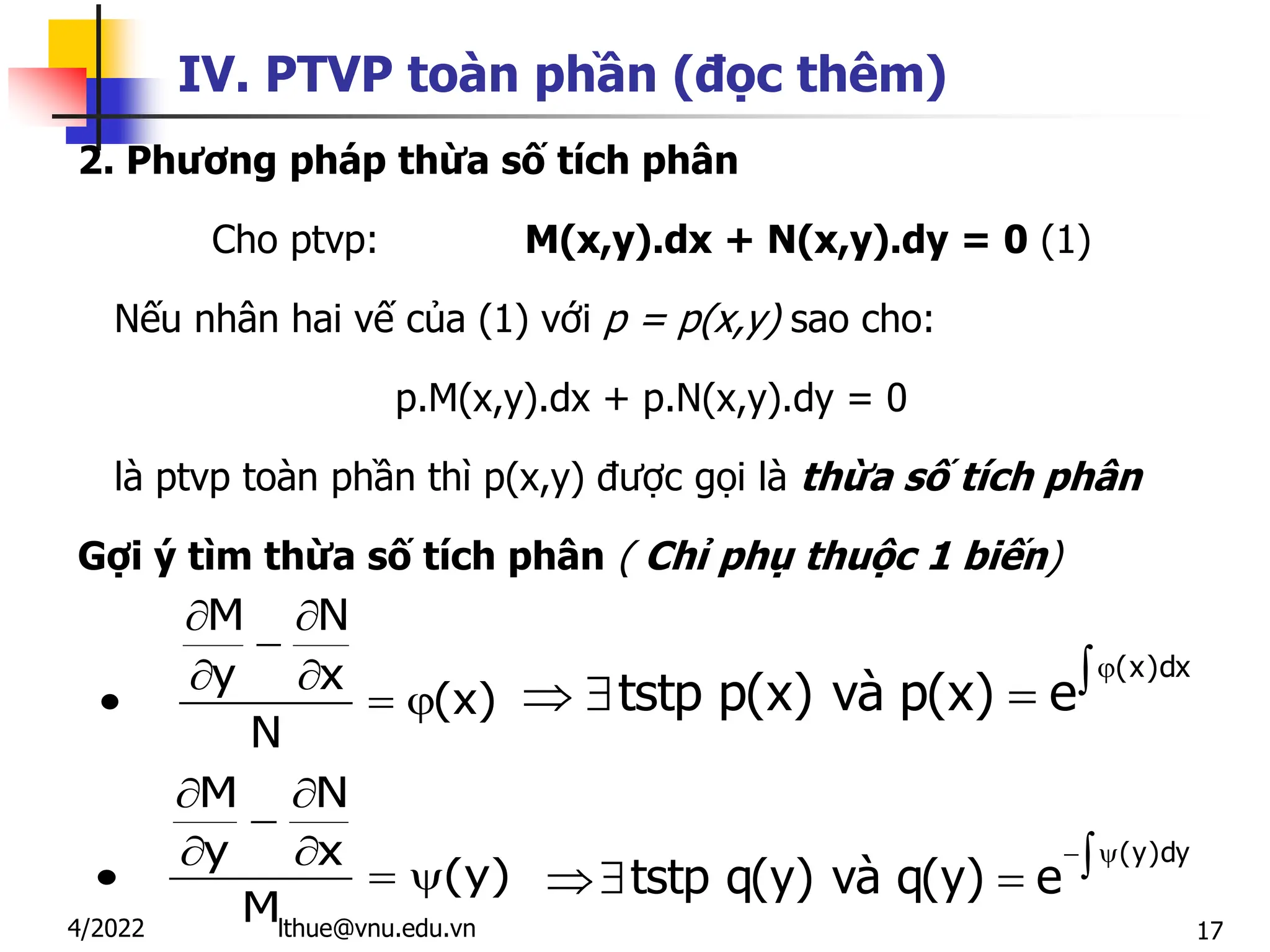 17
IV. PTVP toàn phần (đọc thêm)
2. Phương pháp thừa số tích phân
Cho ptvp: M(x,y).dx + N(x,y).dy = 0 (1)
Nếu nhân hai vế của (1) với p = p(x,y) sao cho:
p.M(x,y).dx + p.N(x,y).dy = 0
là ptvp toàn phần thì p(x,y) được gọi là thừa số tích phân
Gợi ý tìm thừa số tích phân ( Chỉ phụ thuộc 1 biến)
M N
y x
(x)
N
 

 
  
M N
y x
(y)
M
 

 
  
(x)dx
tstp p(x) và p(x) e


  
(y)dy
tstp q(y) và q(y) e
 

 
lthue@vnu.edu.vn
4/2022
 