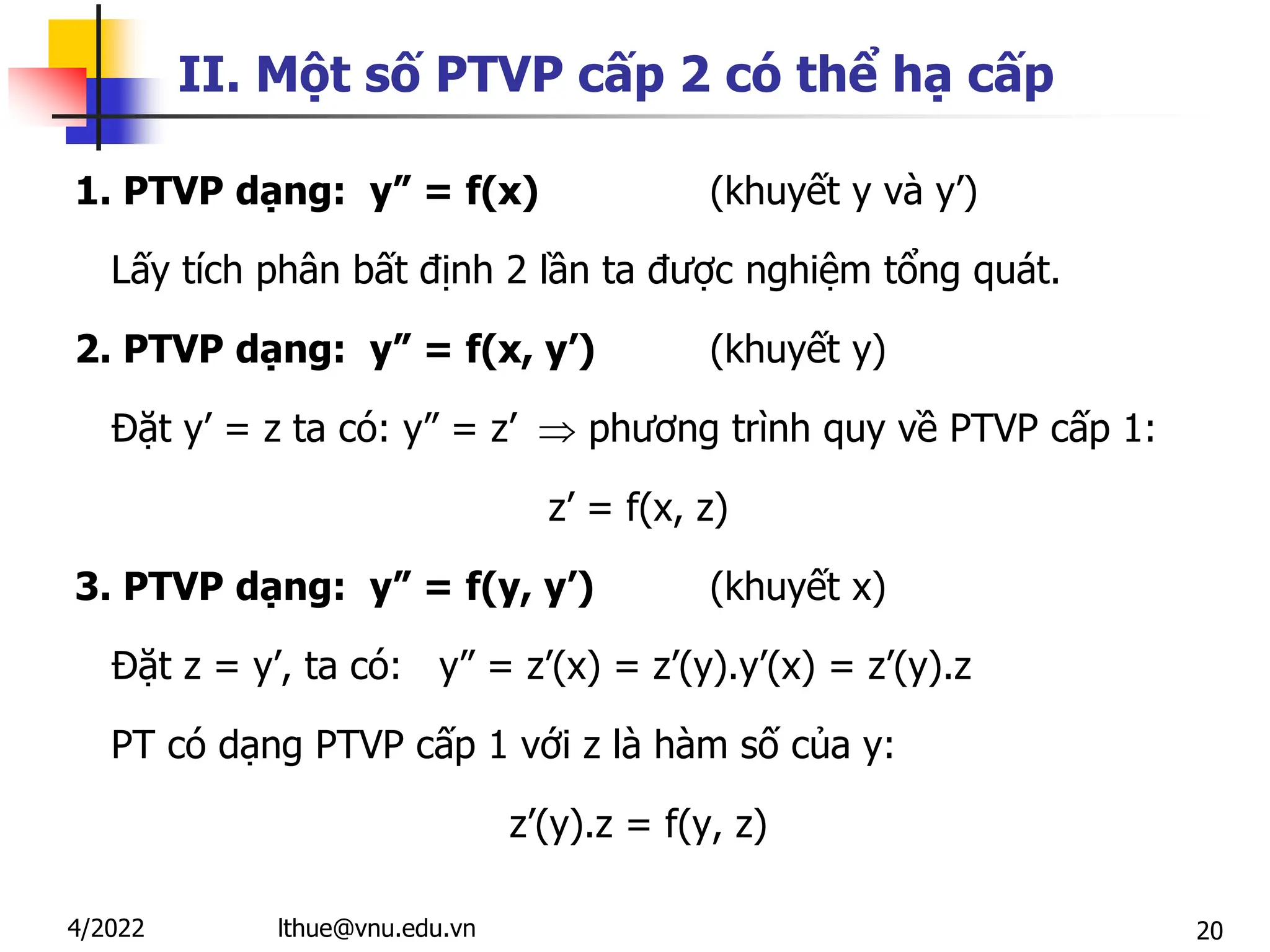 20
II. Một số PTVP cấp 2 có thể hạ cấp
1. PTVP dạng: y” = f(x) (khuyết y và y’)
Lấy tích phân bất định 2 lần ta được nghiệm tổng quát.
2. PTVP dạng: y” = f(x, y’) (khuyết y)
Đặt y’ = z ta có: y” = z’  phương trình quy về PTVP cấp 1:
z’ = f(x, z)
3. PTVP dạng: y” = f(y, y’) (khuyết x)
Đặt z = y’, ta có: y” = z’(x) = z’(y).y’(x) = z’(y).z
PT có dạng PTVP cấp 1 với z là hàm số của y:
z’(y).z = f(y, z)
lthue@vnu.edu.vn
4/2022
 