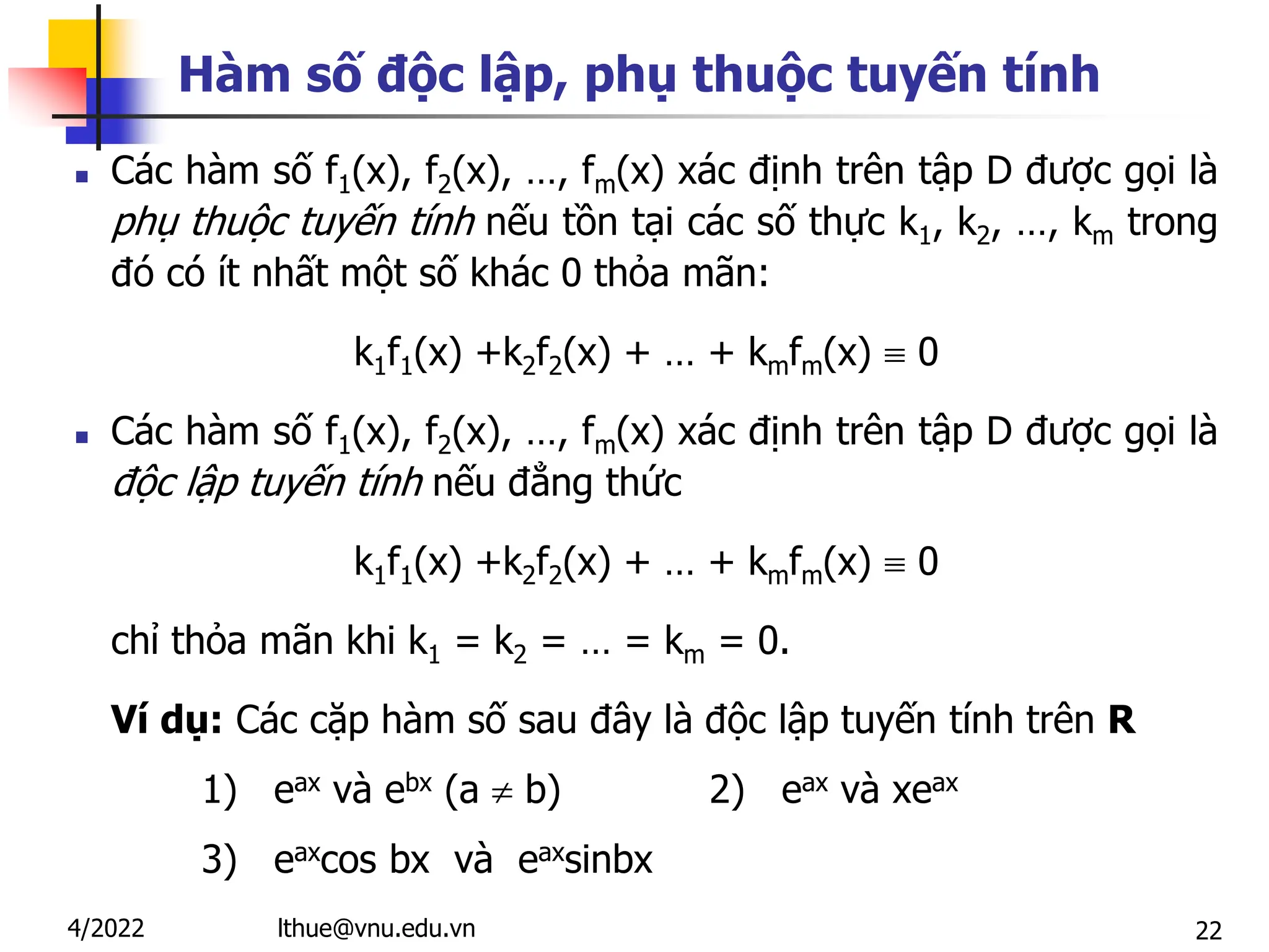 22
Hàm số độc lập, phụ thuộc tuyến tính
 Các hàm số f1(x), f2(x), …, fm(x) xác định trên tập D được gọi là
phụ thuộc tuyến tính nếu tồn tại các số thực k1, k2, …, km trong
đó có ít nhất một số khác 0 thỏa mãn:
k1f1(x) +k2f2(x) + … + kmfm(x)  0
 Các hàm số f1(x), f2(x), …, fm(x) xác định trên tập D được gọi là
độc lập tuyến tính nếu đẳng thức
k1f1(x) +k2f2(x) + … + kmfm(x)  0
chỉ thỏa mãn khi k1 = k2 = … = km = 0.
Ví dụ: Các cặp hàm số sau đây là độc lập tuyến tính trên R
1) eax và ebx (a  b) 2) eax và xeax
3) eaxcos bx và eaxsinbx
lthue@vnu.edu.vn
4/2022
 