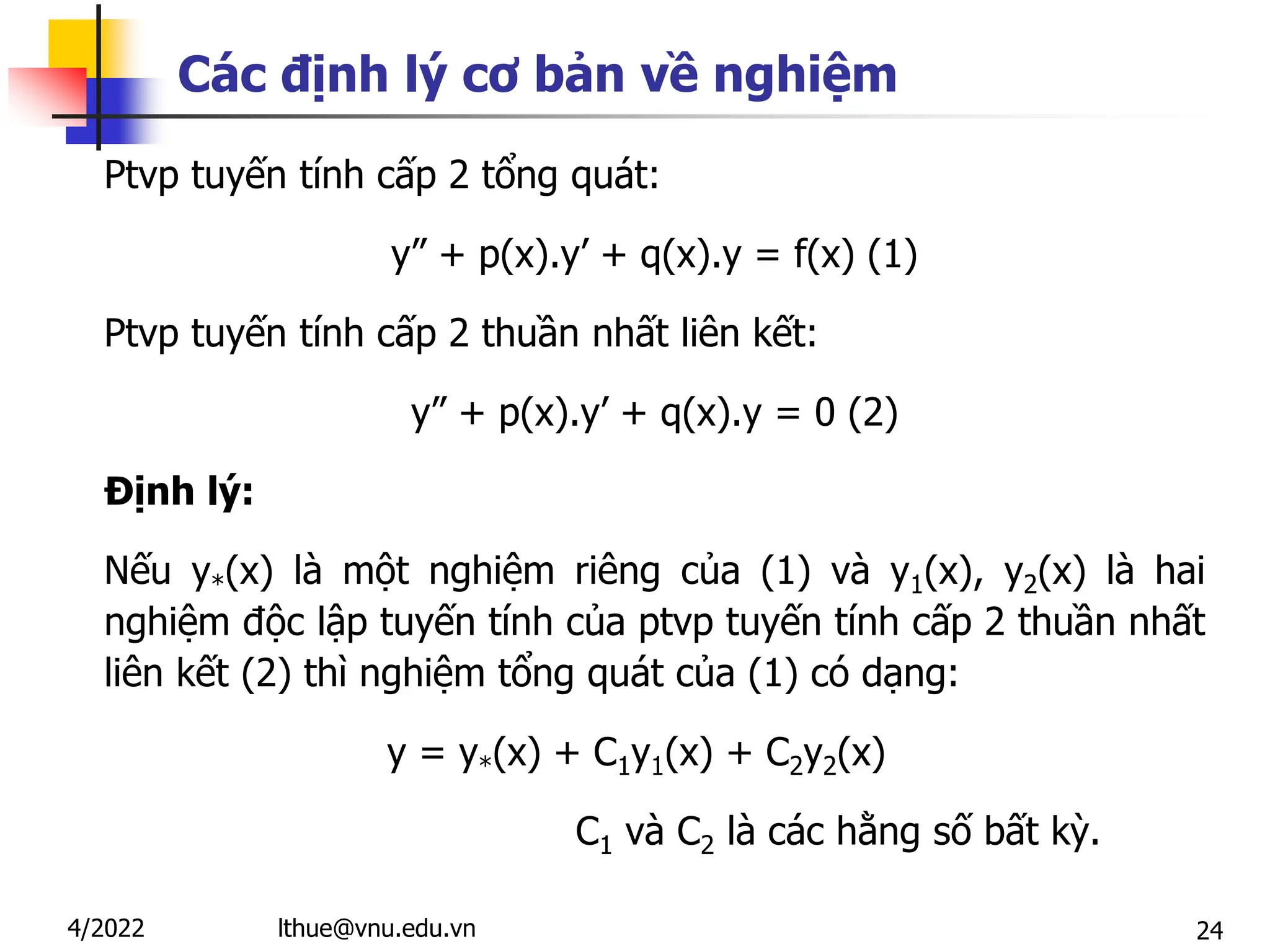 24
Các định lý cơ bản về nghiệm
Ptvp tuyến tính cấp 2 tổng quát:
y” + p(x).y’ + q(x).y = f(x) (1)
Ptvp tuyến tính cấp 2 thuần nhất liên kết:
y” + p(x).y’ + q(x).y = 0 (2)
Định lý:
Nếu y*(x) là một nghiệm riêng của (1) và y1(x), y2(x) là hai
nghiệm độc lập tuyến tính của ptvp tuyến tính cấp 2 thuần nhất
liên kết (2) thì nghiệm tổng quát của (1) có dạng:
y = y*(x) + C1y1(x) + C2y2(x)
C1 và C2 là các hằng số bất kỳ.
lthue@vnu.edu.vn
4/2022
 