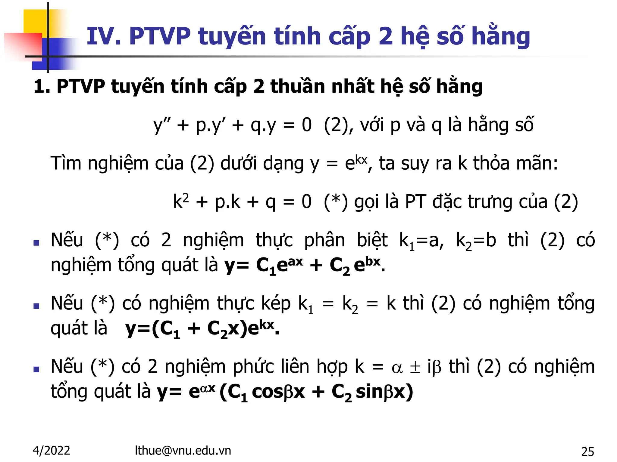 25
IV. PTVP tuyến tính cấp 2 hệ số hằng
1. PTVP tuyến tính cấp 2 thuần nhất hệ số hằng
y” + p.y’ + q.y = 0 (2), với p và q là hằng số
Tìm nghiệm của (2) dưới dạng y = ekx, ta suy ra k thỏa mãn:
k2 + p.k + q = 0 (*) gọi là PT đặc trưng của (2)
 Nếu (*) có 2 nghiệm thực phân biệt k1=a, k2=b thì (2) có
nghiệm tổng quát là y= C1eax + C2 ebx.
 Nếu (*) có nghiệm thực kép k1 = k2 = k thì (2) có nghiệm tổng
quát là y=(C1 + C2x)ekx.
 Nếu (*) có 2 nghiệm phức liên hợp k =   i thì (2) có nghiệm
tổng quát là y= ex (C1 cosx + C2 sinx)
lthue@vnu.edu.vn
4/2022
 