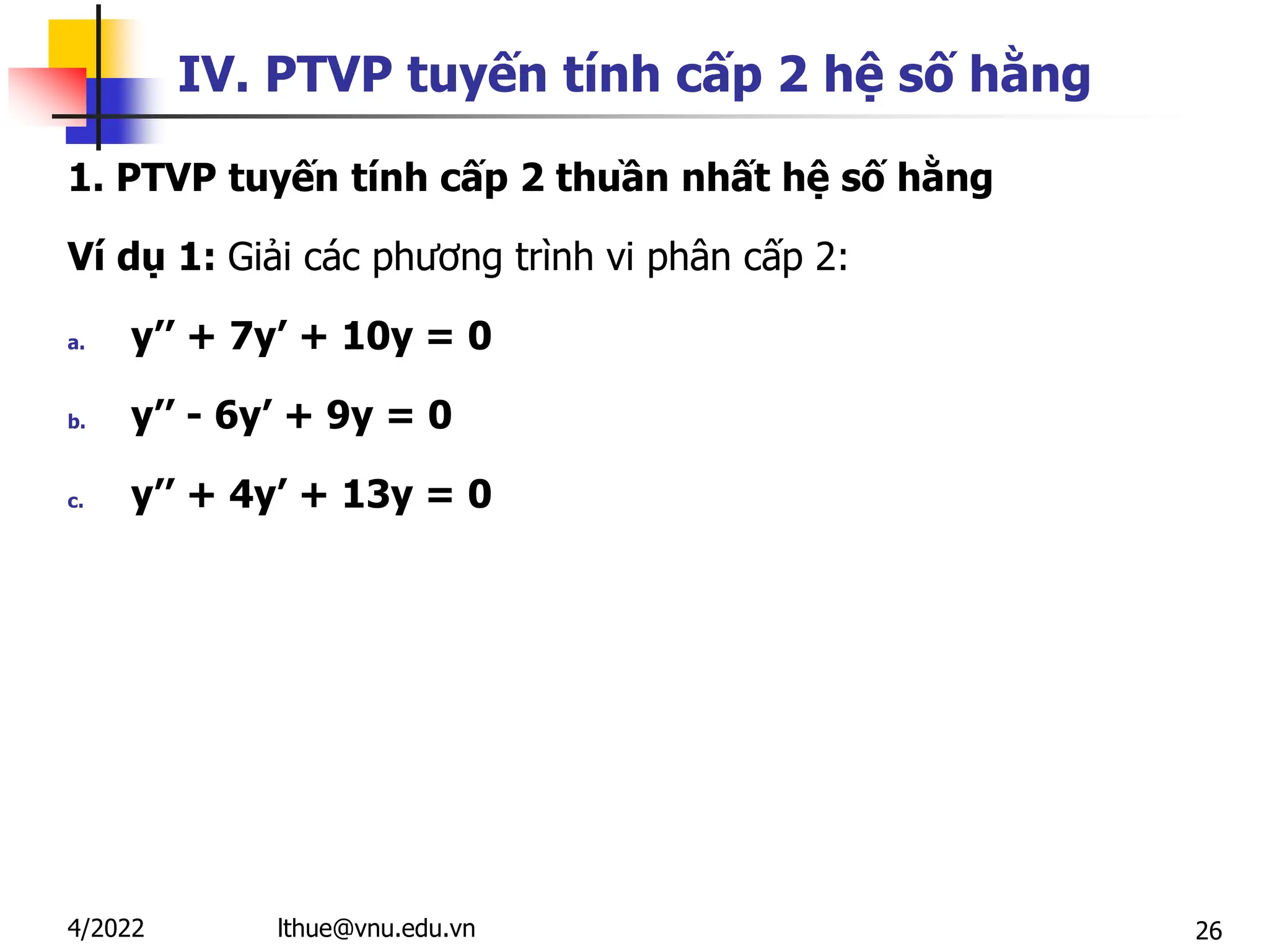 26
IV. PTVP tuyến tính cấp 2 hệ số hằng
1. PTVP tuyến tính cấp 2 thuần nhất hệ số hằng
Ví dụ 1: Giải các phương trình vi phân cấp 2:
a. y’’ + 7y’ + 10y = 0
b. y’’ - 6y’ + 9y = 0
c. y’’ + 4y’ + 13y = 0
lthue@vnu.edu.vn
4/2022
 