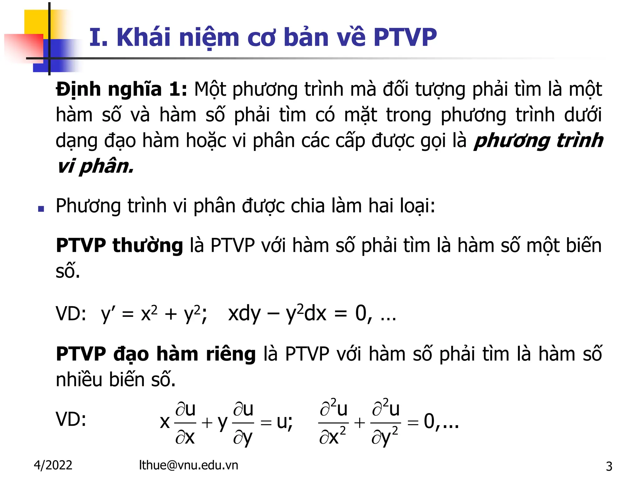 3
I. Khái niệm cơ bản về PTVP
Định nghĩa 1: Một phương trình mà đối tượng phải tìm là một
hàm số và hàm số phải tìm có mặt trong phương trình dưới
dạng đạo hàm hoặc vi phân các cấp được gọi là phương trình
vi phân.
 Phương trình vi phân được chia làm hai loại:
PTVP thường là PTVP với hàm số phải tìm là hàm số một biến
số.
VD: y’ = x2 + y2; xdy – y2dx = 0, …
PTVP đạo hàm riêng là PTVP với hàm số phải tìm là hàm số
nhiều biến số.
VD:
2 2
2 2
u u u u
x y u; 0,...
x y x y
   
   
   
lthue@vnu.edu.vn
4/2022
 
