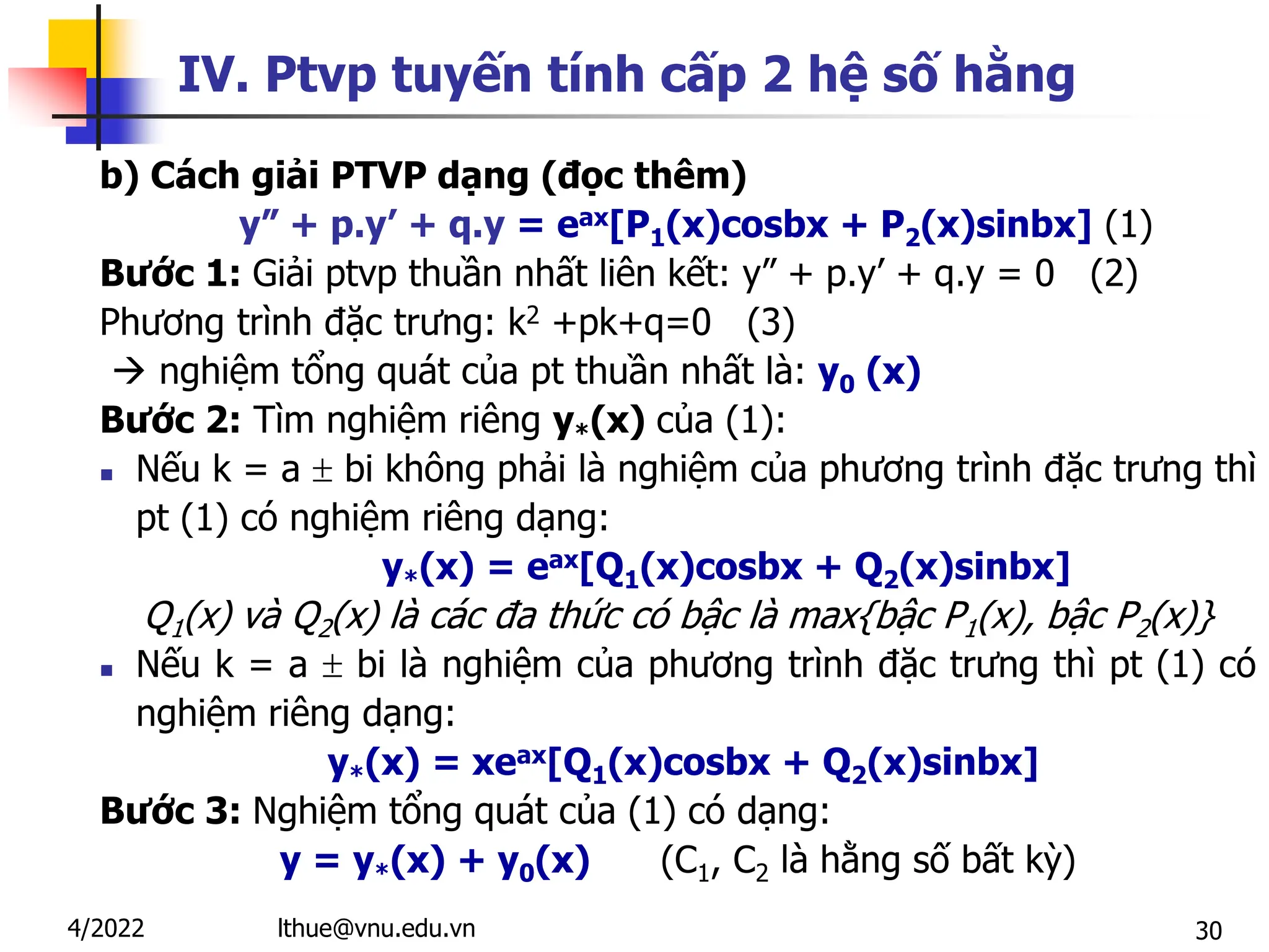 30
IV. Ptvp tuyến tính cấp 2 hệ số hằng
b) Cách giải PTVP dạng (đọc thêm)
y” + p.y’ + q.y = eax[P1(x)cosbx + P2(x)sinbx] (1)
Bước 1: Giải ptvp thuần nhất liên kết: y” + p.y’ + q.y = 0 (2)
Phương trình đặc trưng: k2 +pk+q=0 (3)
 nghiệm tổng quát của pt thuần nhất là: y0 (x)
Bước 2: Tìm nghiệm riêng y*(x) của (1):
 Nếu k = a  bi không phải là nghiệm của phương trình đặc trưng thì
pt (1) có nghiệm riêng dạng:
y*(x) = eax[Q1(x)cosbx + Q2(x)sinbx]
Q1(x) và Q2(x) là các đa thức có bậc là max{bậc P1(x), bậc P2(x)}
 Nếu k = a  bi là nghiệm của phương trình đặc trưng thì pt (1) có
nghiệm riêng dạng:
y*(x) = xeax[Q1(x)cosbx + Q2(x)sinbx]
Bước 3: Nghiệm tổng quát của (1) có dạng:
y = y*(x) + y0(x) (C1, C2 là hằng số bất kỳ)
lthue@vnu.edu.vn
4/2022
 
