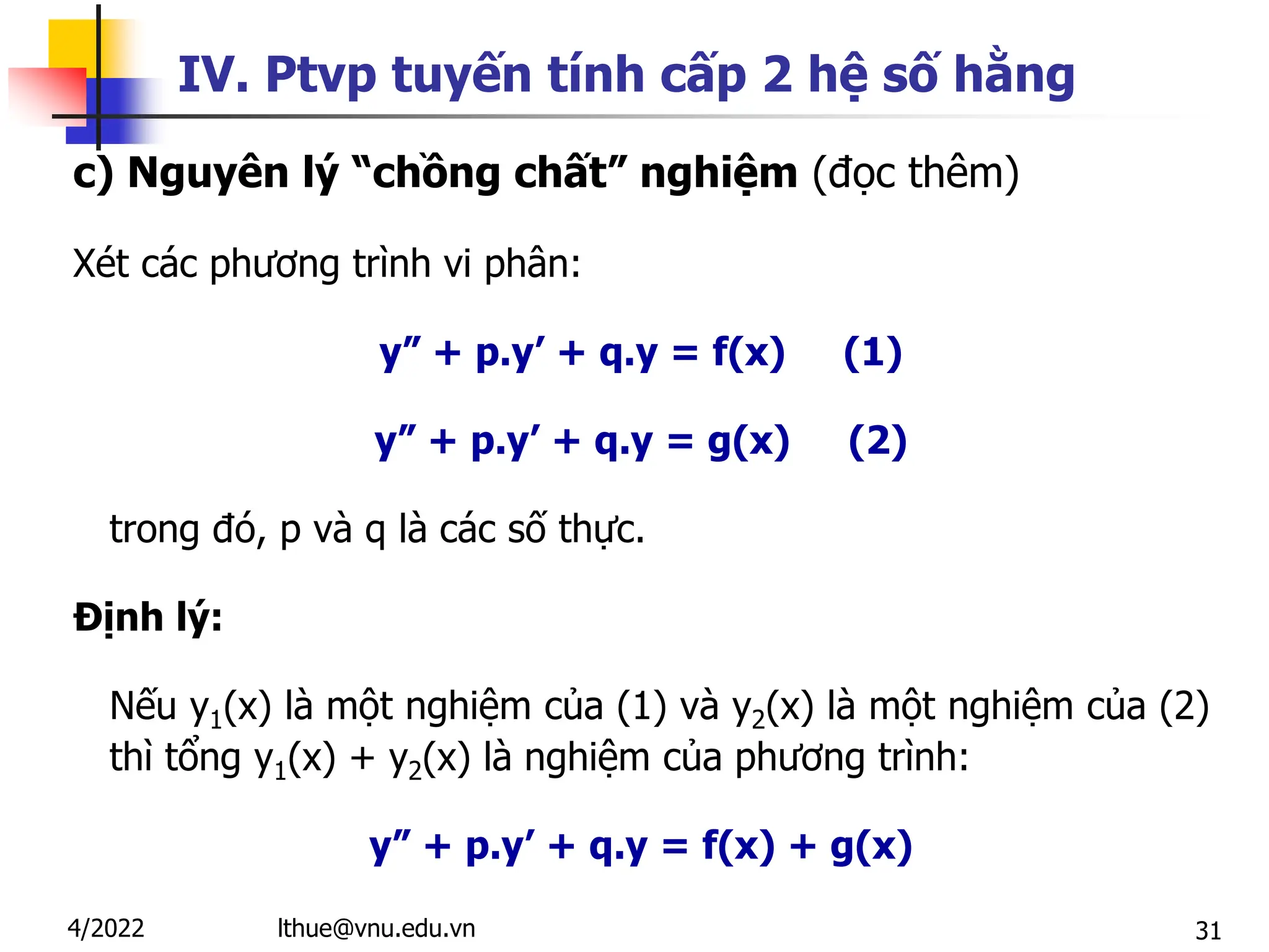 31
IV. Ptvp tuyến tính cấp 2 hệ số hằng
c) Nguyên lý “chồng chất” nghiệm (đọc thêm)
Xét các phương trình vi phân:
y” + p.y’ + q.y = f(x) (1)
y” + p.y’ + q.y = g(x) (2)
trong đó, p và q là các số thực.
Định lý:
Nếu y1(x) là một nghiệm của (1) và y2(x) là một nghiệm của (2)
thì tổng y1(x) + y2(x) là nghiệm của phương trình:
y” + p.y’ + q.y = f(x) + g(x)
lthue@vnu.edu.vn
4/2022
 