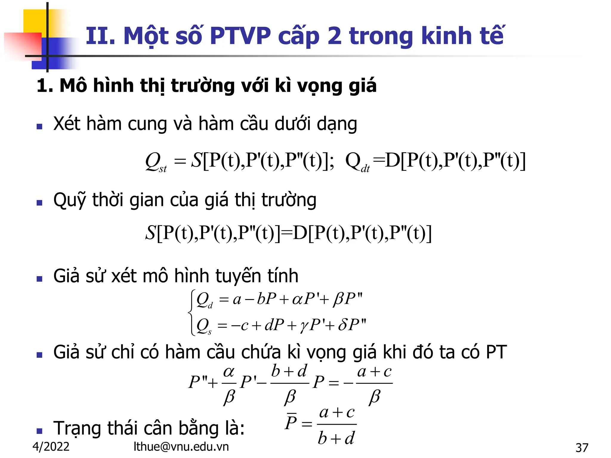 37
II. Một số PTVP cấp 2 trong kinh tế
1. Mô hình thị trường với kì vọng giá
 Xét hàm cung và hàm cầu dưới dạng
 Quỹ thời gian của giá thị trường
 Giả sử xét mô hình tuyến tính
 Giả sử chỉ có hàm cầu chứa kì vọng giá khi đó ta có PT
 Trạng thái cân bằng là:
' ''
' ''
d
s
Q a bP P P
Q c dP P P
 
 
   


    

a c
P
b d



'' '
b d a c
P P P

  
 
   
[P(t),P'(t),P''(t)]=D[P(t),P'(t),P''(t)]
S
[P(t),P'(t),P''(t)]; Q =D[P(t),P'(t),P''(t)]
st dt
Q S

lthue@vnu.edu.vn
4/2022
 