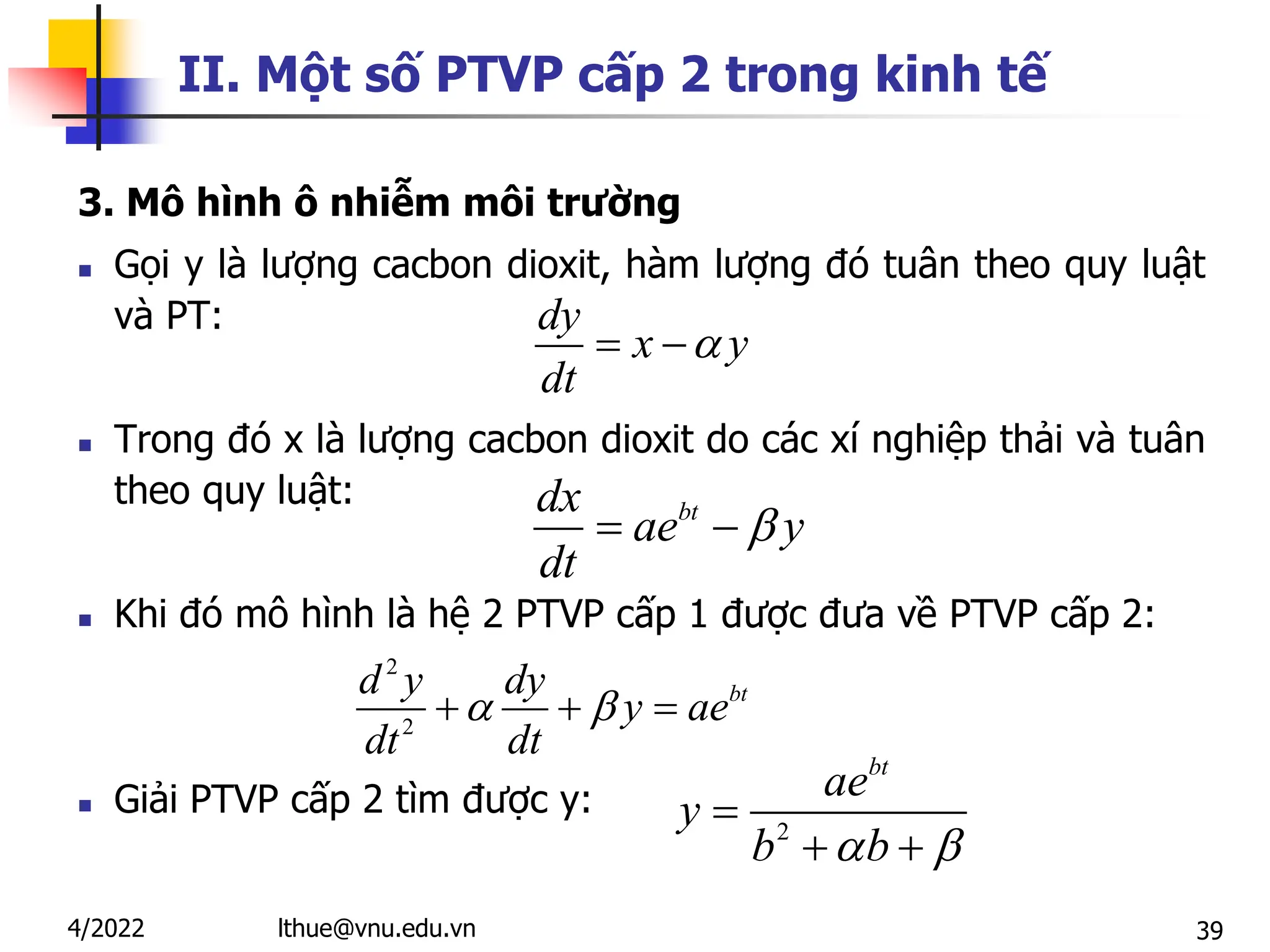 39
II. Một số PTVP cấp 2 trong kinh tế
3. Mô hình ô nhiễm môi trường
 Gọi y là lượng cacbon dioxit, hàm lượng đó tuân theo quy luật
và PT:
 Trong đó x là lượng cacbon dioxit do các xí nghiệp thải và tuân
theo quy luật:
 Khi đó mô hình là hệ 2 PTVP cấp 1 được đưa về PTVP cấp 2:
 Giải PTVP cấp 2 tìm được y:
dy
x y
dt

 
2
2
bt
d y dy
y ae
dt dt
 
  
2
bt
ae
y
b b
 

 
lthue@vnu.edu.vn
4/2022
bt
dx
ae y
dt

 
 