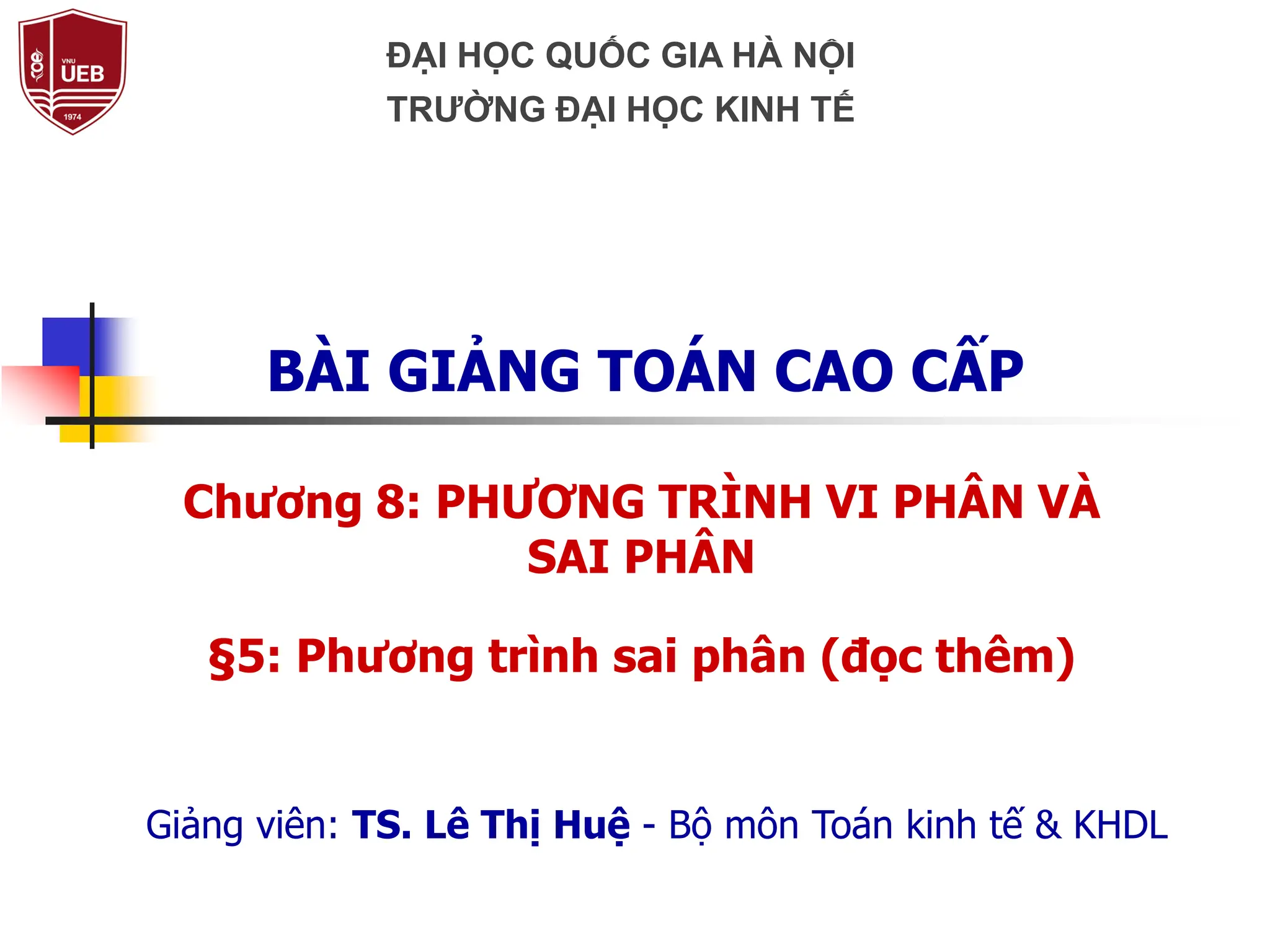 Chương 8: PHƯƠNG TRÌNH VI PHÂN VÀ
SAI PHÂN
§5: Phương trình sai phân (đọc thêm)
BÀI GIẢNG TOÁN CAO CẤP
Giảng viên: TS. Lê Thị Huệ - Bộ môn Toán kinh tế & KHDL
ĐẠI HỌC QUỐC GIA HÀ NỘI
TRƯỜNG ĐẠI HỌC KINH TẾ
 
