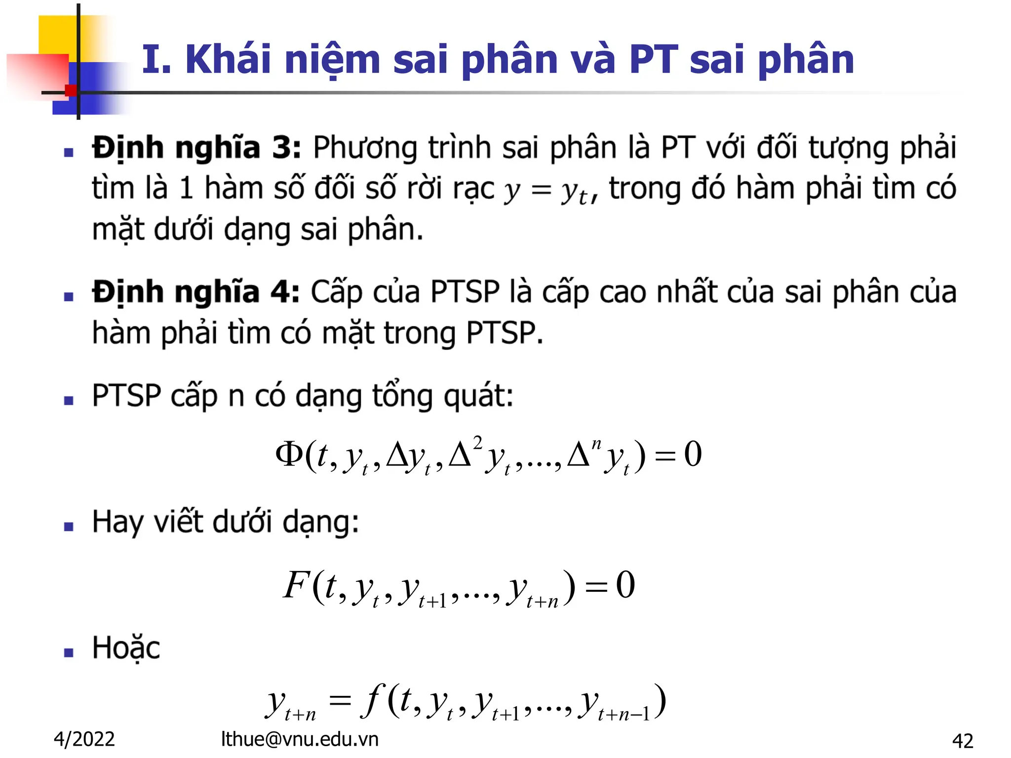 42
I. Khái niệm sai phân và PT sai phân

2
( , , , ,..., ) 0
n
t t t t
t y y y y
    
1
( , , ,..., ) 0
t t t n
F t y y y
  
1 1
( , , ,..., )
t n t t t n
y f t y y y
   

lthue@vnu.edu.vn
4/2022
 