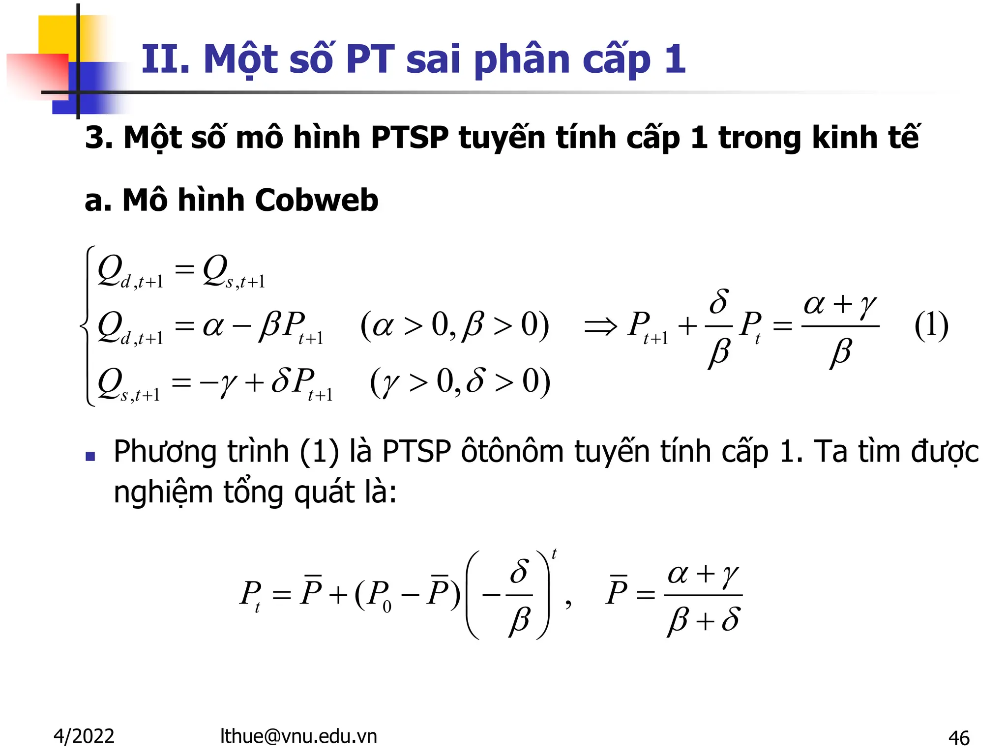 46
II. Một số PT sai phân cấp 1
3. Một số mô hình PTSP tuyến tính cấp 1 trong kinh tế
a. Mô hình Cobweb
 Phương trình (1) là PTSP ôtônôm tuyến tính cấp 1. Ta tìm được
nghiệm tổng quát là:
, 1 , 1
, 1 1 1
, 1 1
( 0, 0) (1)
( 0, 0)
d t s t
d t t t t
s t t
Q Q
Q P P P
Q P
  
   
 
   
 
  
 
 
 
      

     

0
( ) ,
t
t
P P P P P
  
  
  
    
  
 
lthue@vnu.edu.vn
4/2022
 