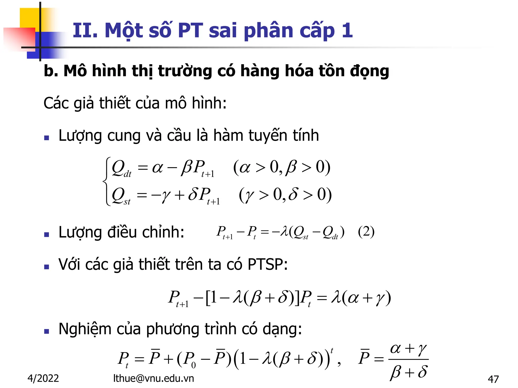 47
II. Một số PT sai phân cấp 1
b. Mô hình thị trường có hàng hóa tồn đọng
Các giả thiết của mô hình:
 Lượng cung và cầu là hàm tuyến tính
 Lượng điều chỉnh:
 Với các giả thiết trên ta có PTSP:
 Nghiệm của phương trình có dạng:
1
1
( 0, 0)
( 0, 0)
dt t
st t
Q P
Q P
   
   


   


    

 
0
( ) 1 ( ) ,
t
t
P P P P P
 
  
 

     

1 ( ) (2)
t t st dt
P P Q Q

    
1 [1 ( )] ( )
t t
P P
     
     
lthue@vnu.edu.vn
4/2022
 
