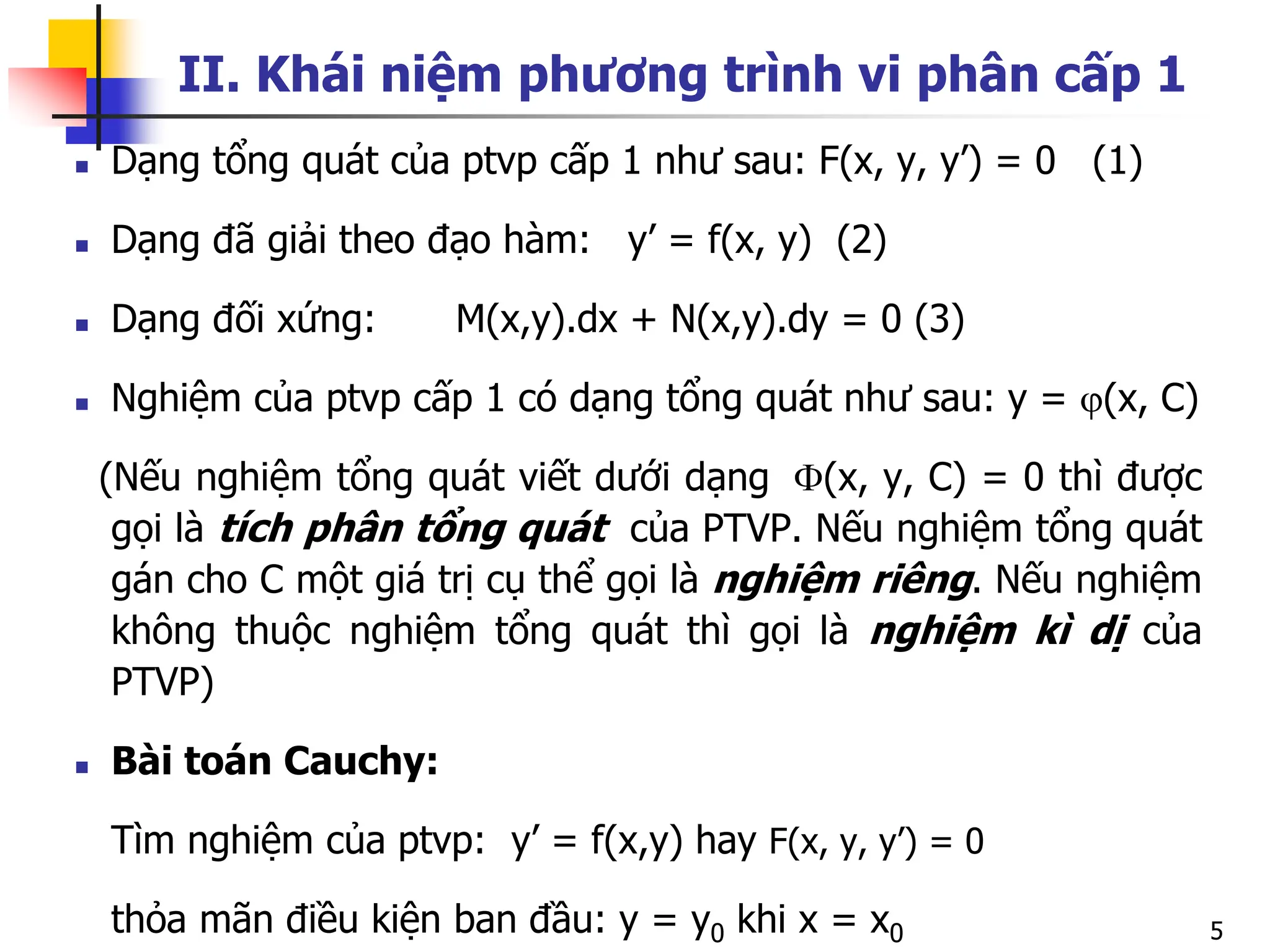 5
II. Khái niệm phương trình vi phân cấp 1
 Dạng tổng quát của ptvp cấp 1 như sau: F(x, y, y’) = 0 (1)
 Dạng đã giải theo đạo hàm: y’ = f(x, y) (2)
 Dạng đối xứng: M(x,y).dx + N(x,y).dy = 0 (3)
 Nghiệm của ptvp cấp 1 có dạng tổng quát như sau: y = (x, C)
(Nếu nghiệm tổng quát viết dưới dạng (x, y, C) = 0 thì được
gọi là tích phân tổng quát của PTVP. Nếu nghiệm tổng quát
gán cho C một giá trị cụ thể gọi là nghiệm riêng. Nếu nghiệm
không thuộc nghiệm tổng quát thì gọi là nghiệm kì dị của
PTVP)
 Bài toán Cauchy:
Tìm nghiệm của ptvp: y’ = f(x,y) hay F(x, y, y’) = 0
thỏa mãn điều kiện ban đầu: y = y0 khi x = x0
 