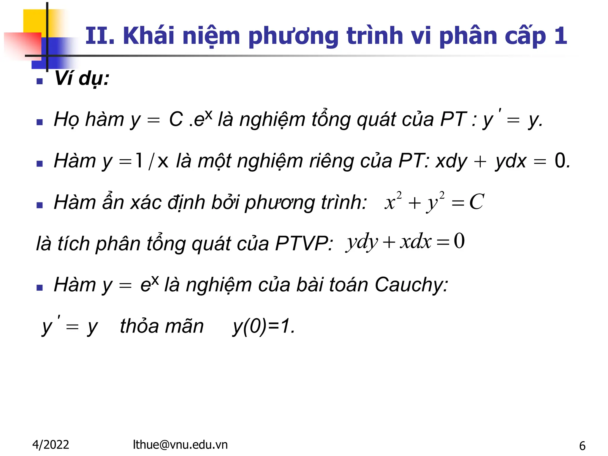 6
II. Khái niệm phương trình vi phân cấp 1
 Ví dụ:
 Họ hàm y = C .ex là nghiệm tổng quát của PT : y ′ = y.
 Hàm y =1/x là một nghiệm riêng của PT: xdy + ydx = 0.
 Hàm ẩn xác định bởi phương trình:
là tích phân tổng quát của PTVP:
 Hàm y = ex là nghiệm của bài toán Cauchy:
y ′ = y thỏa mãn y(0)=1.
0
 
ydy xdx
2 2
 
x y C
lthue@vnu.edu.vn
4/2022
 