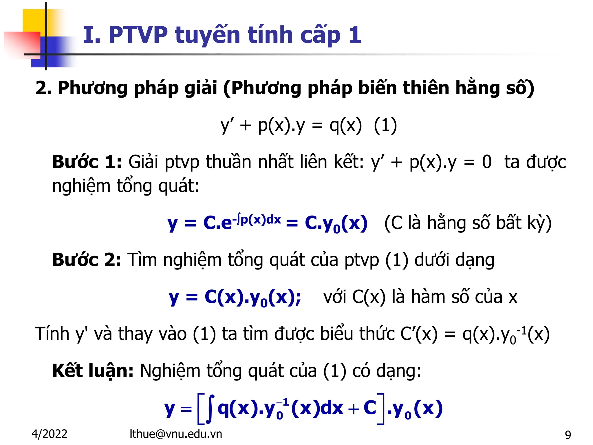 9
I. PTVP tuyến tính cấp 1
2. Phương pháp giải (Phương pháp biến thiên hằng số)
y’ + p(x).y = q(x) (1)
Bước 1: Giải ptvp thuần nhất liên kết: y’ + p(x).y = 0 ta được
nghiệm tổng quát:
y = C.e-p(x)dx = C.y0(x) (C là hằng số bất kỳ)
Bước 2: Tìm nghiệm tổng quát của ptvp (1) dưới dạng
y = C(x).y0(x); với C(x) là hàm số của x
Tính y' và thay vào (1) ta tìm được biểu thức C’(x) = q(x).y0
-1(x)
Kết luận: Nghiệm tổng quát của (1) có dạng:
1
0 0
y q(x).y (x)dx C .y (x)

 
 
 

lthue@vnu.edu.vn
4/2022
 