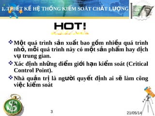 1. THIẾT KẾ HỆ THỐNG KIỂM SOÁT CHẤT LƯỢNG 
Một quá trình sản xuất bao gồm nhiều quá trình 
nhỏ, mỗi quá trình này có một sản phẩm hay dịch 
vụ trung gian. 
Xác định những điểm giới hạn kiểm soát (Critical 
Control Point). 
Nhà quản trị là người quyết định ai sẽ làm công 
việc kiểm soát 
3 21/05/14 
 