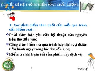 1. THIẾT KẾ HỆ THỐNG KIỂM SOÁT CHẤT LƯỢNG 
1. Xác định điểm then chốt của mỗi quá trình 
cần kiểm soát : 
Phải đảm bảo yêu cầu kỹ thuật của nguyên 
liệu thô đầu vào; 
Công việc kiểm tra quá trình hay dịch vụ được 
tiến hành ngay trong lúc chuyển giao; 
Kiểm tra khi hoàn tất sản phẩm hay dịch vụ. 
4 21/05/14 
 