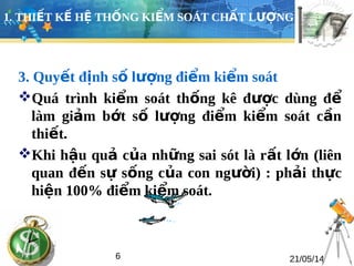 1. THIẾT KẾ HỆ THỐNG KIỂM SOÁT CHẤT LƯỢNG 
3. Quyết định số lượng điểm kiểm soát 
Quá trình kiểm soát thống kê được dùng để 
làm giảm bớt số lượng điểm kiểm soát cần 
thiết. 
Khi hậu quả của những sai sót là rất lớn (liên 
quan đến sự sống của con người) : phải thực 
hiện 100% điểm kiểm soát. 
6 21/05/14 
 