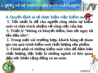 1. THIẾT KẾ HỆ THỐNG KIỂM SOÁT CHẤT LƯỢNG 
4. Quyết định ai sẽ thực hiện việc kiểm soát 
. Tốt nhất là để cho người công nhân tự kiểm 
soát và chịu trách nhiệm về công việc của họ. 
. Triết lý “không có khuyết điểm, làm tốt ngay từ 
lần đầu tiên”. 
. Trong một vài trường hợp, khách hàng sẽ tham 
gia vào quá trình kiểm soát chất lượng sản phẩm. 
. Chính phủ có những kiểm soát viên để đảm bảo 
chất lượng, đặc biệt là những ngành có liên quan 
đến sức khỏe cộng đồng và an toàn. 
7 21/05/14 
 