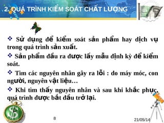 2. QUÁ TRÌNH KIỂM SOÁT CHẤT LƯỢNG 
 Sử dụng để kiểm soát sản phẩm hay dịch vụ 
trong quá trình sản xuất. 
 Sản phẩm đầu ra được lấy mẫu định kỳ để kiểm 
soát. 
 Tìm các nguyên nhân gây ra lỗi : do máy móc, con 
người, nguyên vật liệu… 
 Khi tìm thấy nguyên nhân và sau khi khắc phục, 
quá trình được bắt đầu trở lại. 
8 21/05/14 
 