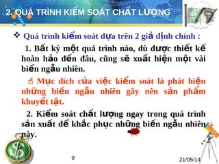 2. QUÁ TRÌNH KIỂM SOÁT CHẤT LƯỢNG 
 Quá trình kiểm soát dựa trên 2 giả định chính : 
1. Bất kỳ một quá trình nào, dù được thiết kế 
hoàn hảo đến đâu, cũng sẽ xuất hiện một vài 
biến ngẫu nhiên. 
 Mục đích của việc kiểm soát là phát hiện 
những biến ngẫu nhiên gây nên sản phẩm 
khuyết tật. 
2. Kiểm soát chất lượng ngay trong quá trình 
sản xuất để khắc phục những biến ngẫu nhiên 
này. 
9 21/05/14 
 
