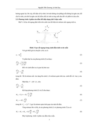 Nguyễn Tiến Chương, Lê Văn Duy 
hướng ngược lại. Do vậy, tiết diện sẽ bị vênh ( trở nên không còn phẳng) nếu không bị ngăn cản, kết 
cấu bị vênh, còn khi bị ngăn cản (bị kiềm chế) sẽ sinh ra ứng suất như đối với phần tử chịu uốn. 
2.3. Phương trình vi phân của dầm tiết diện dạng chữ I chịu xoắn 
Đặt Vf là lực cắt ngang phát triển trên cánh của tiết diện do mômen uốn ngang sinh ra. 
u =f h (2) 
- 
= (4) 
= = - (6) 
= - (7) 
w / 2 f C = I h gọi là mômen quán tính quạt của mặt cắt dầm. 
Tổng mômen Ms và Mw từ các phương trình (1) và phương trình (7) ta có: 
= + = - (8) 
3 
h 
z 
h/2 
uf 
f 
Vf 
Vf 
Hình 3 Lực cắt ngang trong cánh dầm sinh ra do xoắn 
Với giả thiết giá trị chuyển vị bé, ta có: 
2 f 
Vi phân bậc ba của phương trình (2) ta được: 
3 3 
3 2 3 
f d u h d 
dz dz 
æ ö f =ç ÷ 
è ø 
(3) 
Đối với cánh dầm ta có quan hệ như sau: 
2 
d u f 
M 
dz 2 
EI 
f 
trong đó : Mf là mômen uốn tác dụng lên cánh, If là mômen quán tính của cánh đối với trục y của 
dầm. 
Mặt khác V = dM / dz , nên: 
3 
f f 
3 
f 
du V 
dz EI 
- 
= (5) 
Kết hợp phương trình (3) và (5) thu được: 
2 3 
M V h EI h d 
f 
w f f 
2 dz 
3 3 
M EC d 
f 
w w 3 
dz 
trong đó: 2 
3 
M M M GJ d EC d 
f f 
z s w w 3 
dz dz 
Đây là phương trình vi phân của dầm chịu xoắn. 
 