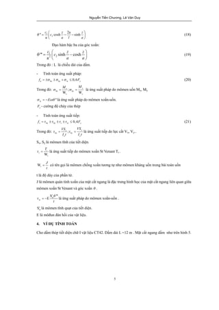 Nguyễn Tiến Chương, Lê Văn Duy 
M M s = s = là ứng suất pháp do mômen uốn Mx, My. 
t = t = là ứng suất tiếp do lực cắt Vx, Vy.. 
T t = là ứng suất tiếp do mômen xoắn St Venant Tt . 
5 
c c z z 
'' cosh 2a sinh 
q = 1 
æç - - ö÷ 
2 
a 
a l a 
è ø 
(18) 
Đạo hàm bậc ba của góc xoắn: 
c c z z 
q = æç - ö÷ 
1 
2 2 ''' sinh cosh 
a 
a a 
è ø 
(19) 
Trong đó : L là chiều dài của dầm. 
- Tính toán ứng suất pháp: 
f = ±s ±s +s £ 0,6 F (20) 
n b x by w y Trong đó: x ; 
y 
bx by 
W W 
x y 
w s = -Ewq '' là ứng suất pháp do mômen xoắn-uốn. 
y F - cường độ chảy của thép 
- Tính toán ứng suất tiếp: 
x w 0,4 v b by t y f =t ±t ±t ±t £ F (21) 
Trong đó: ; x y 
VS VS 
It I t 
bx by 
x y 
Sx, Sy là mômen tĩnh của tiết diện. 
t 
W 
t 
t 
Wt 
J 
t 
= có tên gọi là mômen chống xoắn tương tự như mômen kháng uốn trong bài toán uốn 
t là độ dày của phần tử. 
J là mômen quán tính xoắn của mặt cắt ngang là đặc trưng hình học của mặt cắt ngang liên quan giữa 
mômen xoắn St Venant và góc xoắn q . 
w 
c 
t 
S q 
''' 
E 
wt = - là ứng suất pháp do mômen xoắn-uốn . 
Scw 
là mômen tĩnh quạt của tiết diện. 
E là môđun đàn hồi của vật liệu. 
4. VÍ DỤ TÍNH TOÁN 
Cho dầm thép tiết diện chữ I vật liệu CT42. Dầm dài L =12 m . Mặt cắt ngang dầm như trên hình 5. 
 