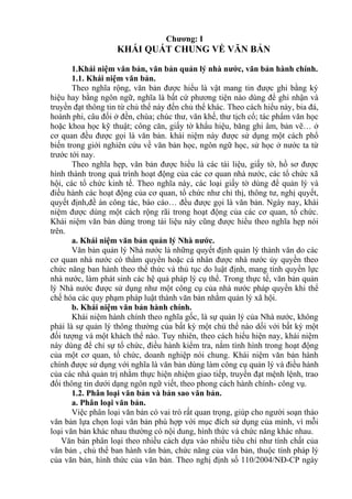 Chương: I
KHÁI QUÁT CHUNG VỀ VĂN BẢN
1.Khái niệm văn bản, văn bản quản lý nhà nước, văn bản hành chính.
1.1. Khái niệm văn bản.
Theo nghĩa rộng, văn bản được hiểu là vật mang tin được ghi bằng ký
hiệu hay bằng ngôn ngữ, nghĩa là bất cứ phương tiện nào dùng để ghi nhận và
truyền đạt thông tin từ chủ thể này đến chủ thể khác. Theo cách hiểu này, bia đá,
hoành phi, câu đối ở đền, chùa; chúc thư, văn khế, thư tịch cổ; tác phẩm văn học
hoặc khoa học kỹ thuật; công căn, giấy tờ khẩu hiệu, băng ghi âm, bản vẽ… ở
cơ quan đều được gọi là văn bản. khái niệm này được sử dụng một cách phổ
biến trong giới nghiên cứu về văn bản học, ngôn ngữ học, sử học ở nước ta từ
trước tới nay.
Theo nghĩa hẹp, văn bản được hiểu là các tài liệu, giấy tờ, hồ sơ được
hình thành trong quá trình hoạt động của các cơ quan nhà nước, các tổ chức xã
hội, các tổ chức kinh tế. Theo nghĩa này, các loại giấy tờ dùng để quản lý và
điều hành các hoạt động của cơ quan, tổ chức như chỉ thị, thông tư, nghị quyết,
quyết định,đề án công tác, báo cáo… đều được gọi là văn bản. Ngày nay, khái
niệm được dùng một cách rộng rãi trong hoạt động của các cơ quan, tổ chức.
Khái niệm văn bản dùng trong tài liệu này cũng được hiểu theo nghĩa hẹp nói
trên.
a. Khái niệm văn bản quản lý Nhà nước.
Văn bản quản lý Nhà nước là những quyết định quản lý thành văn do các
cơ quan nhà nước có thẩm quyền hoặc cá nhân được nhà nước ủy quyền theo
chức năng ban hành theo thể thức và thủ tục do luật định, mang tính quyền lực
nhà nước, làm phát sinh các hệ quả pháp lý cụ thể. Trong thực tế, văn bản quản
lý Nhà nước được sử dụng như một công cụ của nhà nước pháp quyền khi thể
chế hóa các quy phạm pháp luật thành văn bản nhằm quản lý xã hội.
b. Khái niệm văn bản hành chính.
Khái niệm hành chính theo nghĩa gốc, là sự quản lý của Nhà nước, không
phải là sự quản lý thông thường của bất kỳ một chủ thể nào dối với bất kỳ một
đối tượng và một khách thể nào. Tuy nhiên, theo cách hiểu hiện nay, khái niệm
này dùng để chỉ sự tổ chức, điều hành kiểm tra, nắm tình hình trong hoạt động
của một cơ quan, tổ chức, doanh nghiệp nói chung. Khái niệm văn bản hành
chính được sử dụng với nghĩa là văn bản dùng làm công cụ quản lý và điều hành
của các nhà quản trị nhằm thực hiện nhiệm giao tiếp, truyền đạt mệnh lệnh, trao
đổi thông tin dưới dạng ngôn ngữ viết, theo phong cách hành chính- công vụ.
1.2. Phân loại văn bản và bản sao văn bản.
a. Phân loại văn bản.
Việc phân loại văn bản có vai trò rất quan trọng, giúp cho người soạn thảo
văn bản lựa chọn loại văn bản phù hợp với mục đích sử dụng của mình, vì mỗi
loại văn bản khác nhau thường có nội dung, hình thức và chức năng khác nhau.
Văn bản phân loại theo nhiều cách dựa vào nhiều tiêu chí như tính chất của
văn bản , chủ thể ban hành văn bản, chức năng của văn bản, thuộc tính pháp lý
của văn bản, hình thức của văn bản. Theo nghị định số 110/2004/NĐ-CP ngày
 