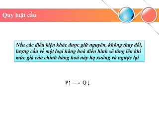 P Q
Quy luật cầu
Nếu các điều kiện khác được giữ nguyên, không thay đổi,
lượng cầu về một loại hàng hoá điển hình sẽ tăng lên khi
mức giá của chính hàng hoá này hạ xuống và ngược lại
 