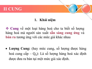 II CUNG
1. Khái niệm
 Cung về một loại hàng hoá cho ta biết số lượng
hàng hoá mà người sản xuất sẵn sàng cung ứng và
bán ra tương ứng với các mức giá khác nhau
 Lượng Cung: (hay mức cung, số lượng được hàng
hoá cung cấp – QS): Là số lượng hàng hoá xác định
được đưa ra bán tại một mức giá xác định.
 