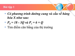 Bài tập 1
 Có phương trình đường cung và cầu về hàng
hóa X như sau:
 Pd = 18 - 3Q và Ps = 6 + Q
 Tìm điểm cân bằng của thị trường
 