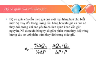 Độ co giãn của cầu theo giá
 Độ co giãn của cầu theo giá của một loại hàng hoá cho biết
mức độ thay đổi trong lượng cầu hàng hoá khi giá cả của nó
thay đổi, trong khi các yếu tố có liên quan khác vẫn giữ
nguyên. Nó được đo bằng tỷ số giữa phần trăm thay đổi trong
lượng cầu so với phần trăm thay đổi trong mức giá.
 