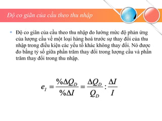 Độ co giãn của cầu theo thu nhập
 Độ co giãn của cầu theo thu nhập đo lường mức độ phản ứng
của lượng cầu về một loại hàng hoá trước sự thay đổi của thu
nhập trong điều kiện các yếu tố khác không thay đổi. Nó được
đo bằng tỷ số giữa phần trăm thay đổi trong lượng cầu và phần
trăm thay đổi trong thu nhập.
 