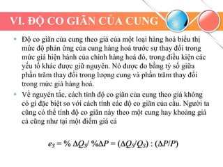 VI. ĐỘ CO GIÃN CỦA CUNG
 Độ co giãn của cung theo giá của một loại hàng hoá biểu thị
mức độ phản ứng của cung hàng hoá trước sự thay đổi trong
mức giá hiện hành của chính hàng hoá đó, trong điều kiện các
yếu tố khác được giữ nguyên. Nó được đo bằng tỷ số giữa
phần trăm thay đổi trong lượng cung và phần trăm thay đổi
trong mức giá hàng hoá.
 Về nguyên tắc, cách tính độ co giãn của cung theo giá không
có gì đặc biệt so với cách tính các độ co giãn của cầu. Người ta
cũng có thể tính độ co giãn này theo một cung hay khoảng giá
cả cũng như tại một điểm giá cả
 