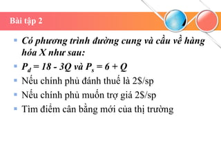 Bài tập 2
 Có phương trình đường cung và cầu về hàng
hóa X như sau:
 Pd = 18 - 3Q và Ps = 6 + Q
 Nếu chính phủ đánh thuế là 2$/sp
 Nếu chính phủ muốn trợ giá 2$/sp
 Tìm điểm cân bằng mới của thị trường
 
