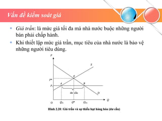 Vấn đề kiểm soát giá
 Giá trần: là mức giá tối đa mà nhà nước buộc những người
bán phải chấp hành.
 Khi thiết lập mức giá trần, mục tiêu của nhà nước là bảo vệ
những người tiêu dùng.
 