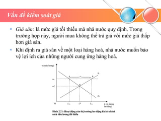 Vấn đề kiểm soát giá
 Giá sàn: là mức giá tối thiểu mà nhà nước quy định. Trong
trường hợp này, người mua không thể trả giá với mức giá thấp
hơn giá sàn.
 Khi định ra giá sàn về một loại hàng hoá, nhà nước muốn bảo
vệ lợi ích của những người cung ứng hàng hoá.
 