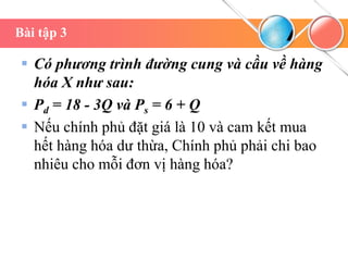 Bài tập 3
 Có phương trình đường cung và cầu về hàng
hóa X như sau:
 Pd = 18 - 3Q và Ps = 6 + Q
 Nếu chính phủ đặt giá là 10 và cam kết mua
hết hàng hóa dư thừa, Chính phủ phải chi bao
nhiêu cho mỗi đơn vị hàng hóa?
 
