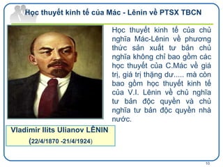 Học thuyết kinh tế của chủ nghĩa Mác-Lênin về phương thức sản xuất tư bản chủ nghĩa không chỉ bao gồm các học thuyết của C.Mác về giá trị, giá trị thặng dư..... mà còn bao gồm học thuyết kinh tế của V.I. Lênin về chủ nghĩa tư bản độc quyền và chủ nghĩa tư bản độc quyền nhà nước. Vladimir Ilits Ulianov LÊNIN  ( 22/4/1870 -21/4/1924 ) Học thuyết kinh tế của Mác - Lênin về PTSX TBCN 