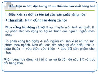 Thứ nhất:   Phân công lao động xã hội Điều kiện ra đời, đặc trưng và ưu thế của sản xuất hàng hoá Điều kiện ra đời và tồn tại của sản xuất hàng hóa  Phân công lao động xã hội  là sự chuyên môn hoá sản xuất, là sự phân chia lao động xã hội ra thành các ngành, nghề khác nhau   Do phân công lao động -> mỗi người chỉ sản xuất những sản phẩm theo ngành. Nhu cầu của đời sống lại cần nhiều thứ -> mâu thuẫn -> vừa thừa vừa thiếu -> trao đổi sản phẩm cho nhau Phân công lao động xã hội là cơ sở là tiền đề của SX và trao đổi hàng hóa. 