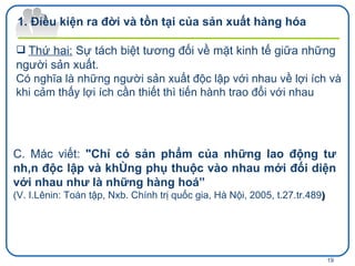 Điều kiện ra đời và tồn tại của sản xuất hàng hóa  Thứ hai:   Sự tách biệt tương đối về mặt kinh tế giữa những người sản xuất.  Có nghĩa là những người sản xuất độc lập với nhau về lợi ích và khi cảm thấy lợi ích cần thiết thì tiến hành trao đổi với nhau  C. Mác viết:  "Chỉ có sản phẩm của những lao động tư nhân độc lập và không phụ thuộc vào nhau mới đối diện với nhau như là những hàng hoá” ( V. I.Lênin: Toàn tập, Nxb. Chính trị quốc gia, Hà Nội, 2005, t.27.tr.489 ) 