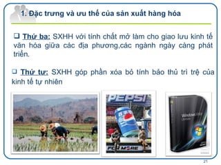 Đặc trưng và ưu thế của sản xuất hàng hóa  Thứ ba:  SXHH  với tính chất mở l àm cho giao lưu kinh tế văn hóa giữa các địa phương,các ngành ngày càng phát triển . Thứ tư:  SXHH góp phần xóa bỏ tính bảo thủ trì trệ của kinh tế tự nhiên 