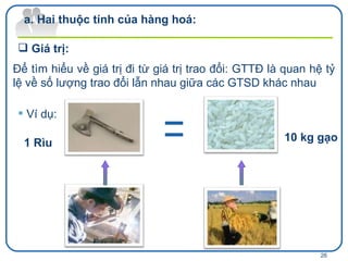 Giá trị: Hai thuộc tính của hàng hoá: Để tìm hiểu về giá trị đi từ giá trị trao đổi: GTTĐ là quan hệ tỷ lệ về số lượng trao đổi lẫn nhau giữa các GTSD khác nhau Ví dụ: 1 Rìu 10 kg gạo 