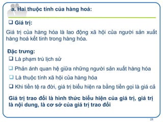 Giá trị của hàng hóa là lao động xã hội của người sản xuất hàng hoá kết tinh trong hàng hóa. Đặc trưng: Là phạm trù lịch sử Phản ánh quan hệ giữa những người sản xuất hàng hóa Hai thuộc tính của hàng hoá: Giá trị: Là thuộc tính xã hội của hàng hóa Giá trị trao đổi là hình thức biểu hiện của giá trị, giá trị là nội dung, là cơ sở của giá trị trao đổi Khi tiền tệ ra đời, giá trị biểu hiện ra bằng tiền gọi là giá cả 